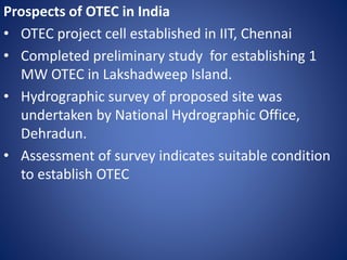 Prospects of OTEC in India
• OTEC project cell established in IIT, Chennai
• Completed preliminary study for establishing 1
MW OTEC in Lakshadweep Island.
• Hydrographic survey of proposed site was
undertaken by National Hydrographic Office,
Dehradun.
• Assessment of survey indicates suitable condition
to establish OTEC
 