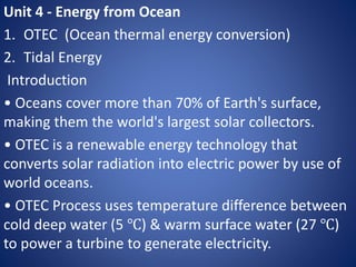 Unit 4 - Energy from Ocean
1. OTEC (Ocean thermal energy conversion)
2. Tidal Energy
Introduction
• Oceans cover more than 70% of Earth's surface,
making them the world's largest solar collectors.
• OTEC is a renewable energy technology that
converts solar radiation into electric power by use of
world oceans.
• OTEC Process uses temperature difference between
cold deep water (5 ℃) & warm surface water (27 ℃)
to power a turbine to generate electricity.
 