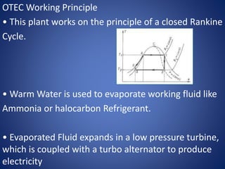 OTEC Working Principle
• This plant works on the principle of a closed Rankine
Cycle.
• Warm Water is used to evaporate working fluid like
Ammonia or halocarbon Refrigerant.
• Evaporated Fluid expands in a low pressure turbine,
which is coupled with a turbo alternator to produce
electricity
 