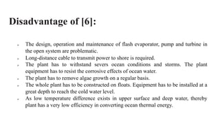 Disadvantage of [6]:
 The design, operation and maintenance of flash evaporator, pump and turbine in
the open system are problematic.
 Long-distance cable to transmit power to shore is required.
 The plant has to withstand severs ocean conditions and storms. The plant
equipment has to resist the corrosive effects of ocean water.
 The plant has to remove algae growth on a regular basis.
 The whole plant has to be constructed on floats. Equipment has to be installed at a
great depth to reach the cold water level.
 As low temperature difference exists in upper surface and deep water, thereby
plant has a very low efficiency in converting ocean thermal energy.
 