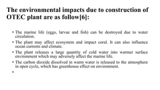 The environmental impacts due to construction of
OTEC plant are as follow[6]:
• The marine life (eggs, larvae and fish) can be destroyed due to water
circulation.
• The plant may affect ecosystem and impact coral. It can also influence
ocean currents and climate.
• The plant releases a large quantity of cold water into warmer surface
environment which may adversely affect the marine life.
• The carbon dioxide dissolved in warm water is released to the atmosphere
in open cycle, which has greenhouse effect on environment.
•
 
