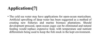 Applications[7]
• The cold sea water may have applications for open-ocean mariculture.
Artificial upwelling of deep water has been suggested as a method of
creating new fisheries and marine biomass plantations. Should
development proceed, open-ocean cages can be eliminated and natural
feeding would replace expensive feed, with temperature and nutrient
differentials being used to keep the fish stock in the kept environment.
 