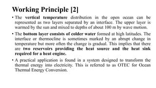 Working Principle [2]
• The vertical temperature distribution in the open ocean can be
represented as two layers separated by an interface. The upper layer is
warmed by the sun and mixed to depths of about 100 m by wave motion.
• The bottom layer consists of colder water formed at high latitudes. The
interface or thermocline is sometimes marked by an abrupt change in
temperature but more often the change is gradual. This implies that there
are two reservoirs providing the heat source and the heat sink
required for a heat engine.
• A practical application is found in a system designed to transform the
thermal energy into electricity. This is referred to as OTEC for Ocean
Thermal Energy Conversion.
 