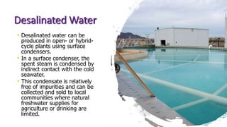Desalinated Water
• Desalinated water can be
produced in open- or hybrid-
cycle plants using surface
condensers.
• In a surface condenser, the
spent steam is condensed by
indirect contact with the cold
seawater.
• This condensate is relatively
free of impurities and can be
collected and sold to local
communities where natural
freshwater supplies for
agriculture or drinking are
limited.
 