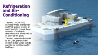 Refrigeration
and Air-
Conditioning
• The cold [5°C (41ºF)]
seawater made available by
an OTEC system creates an
opportunity to provide large
amounts of cooling to
operations that are related to
or close to the plant.
• The cold seawater delivered
to an OTEC plant can be
used in chilled-water coils to
provide air-conditioning for
buildings.
 
