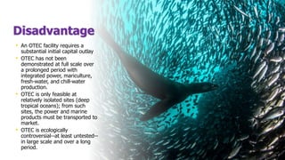 Disadvantage
• An OTEC facility requires a
substantial initial capital outlay
• OTEC has not been
demonstrated at full scale over
a prolonged period with
integrated power, mariculture,
fresh-water, and chill-water
production.
• OTEC is only feasible at
relatively isolated sites (deep
tropical oceans); from such
sites, the power and marine
products must be transported to
market.
• OTEC is ecologically
controversial--at least untested--
in large scale and over a long
period.
 