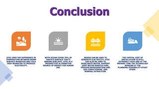 Conclusion
OTEC USES THE DIFFERENCE IN
TEMPERATURE BETWEEN WARM
SURFACE SEAWATER AND COLD
DEEP SEAWATER TO PRODUCE
ELECTRICITY.
WITH OCEAN COVER 70% OF
EARTH’S SURFACE THAT’S
ABSORB SUNLIGHT, OTEC IS A
PROSPECTIVE ALTERNATIVE
SOURCE OF ENERGY FOR HUMAN
USE.
BESIDE CAN BE USED TO
GENERATE ELECTRICITY, OTEC
CAN ALSO BE USED TO
DESALINATE WATER, SUPPORT
DEEP-WATER MARICULTURE,
PROVIDE REFRIGERATION AND
AIR-CONDITIONING AND
MINERAL EXTRACTION.
THE CAPITAL COST OF
INSTALLATION IS STILL
EXTREMELY HIGH AND AT THE
PRESENT TIME THE TECHNOLOGY
REMAINS AT THE
PLANNING/FEASIBILITY STUDY
STAGE.
 