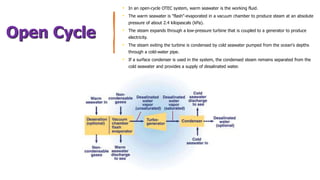 Open Cycle
• In an open-cycle OTEC system, warm seawater is the working fluid.
• The warm seawater is "flash"-evaporated in a vacuum chamber to produce steam at an absolute
pressure of about 2.4 kilopascals (kPa).
• The steam expands through a low-pressure turbine that is coupled to a generator to produce
electricity.
• The steam exiting the turbine is condensed by cold seawater pumped from the ocean's depths
through a cold-water pipe.
• If a surface condenser is used in the system, the condensed steam remains separated from the
cold seawater and provides a supply of desalinated water.
 