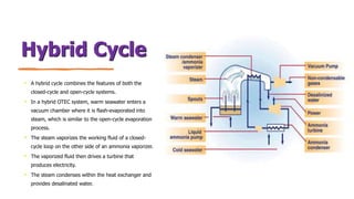 Hybrid Cycle
• A hybrid cycle combines the features of both the
closed-cycle and open-cycle systems.
• In a hybrid OTEC system, warm seawater enters a
vacuum chamber where it is flash-evaporated into
steam, which is similar to the open-cycle evaporation
process.
• The steam vaporizes the working fluid of a closed-
cycle loop on the other side of an ammonia vaporizer.
• The vaporized fluid then drives a turbine that
produces electricity.
• The steam condenses within the heat exchanger and
provides desalinated water.
 