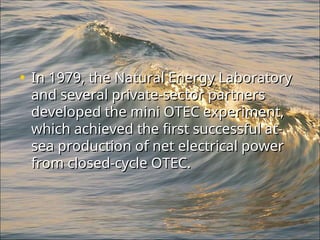 • In 1979, the Natural Energy Laboratory
In 1979, the Natural Energy Laboratory
and several private-sector partners
and several private-sector partners
developed the mini OTEC experiment,
developed the mini OTEC experiment,
which achieved the first successful at-
which achieved the first successful at-
sea production of net electrical power
sea production of net electrical power
from closed-cycle OTEC.
from closed-cycle OTEC.
 