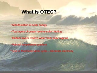 What is OTEC?
• Manifestation of solar energy
• Top layers of ocean receive solar heating
• Bottom layers receive water from polar regions
• Natural temperature gradient
• Use in Thermodynamic cycle – Generate electricity
 
