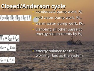 Closed/Anderson cycle
Closed/Anderson cycle
• condensate pump work,
condensate pump work, W
WC
C
• cold water pump work,
cold water pump work, W
WCT
CT
• warm water pump work,
warm water pump work, W
WHT
HT
• Denoting all other parasitic
Denoting all other parasitic
energy requirements by
energy requirements by W
WA
A
• energy balance for the
energy balance for the
working fluid as the system
working fluid as the system
 