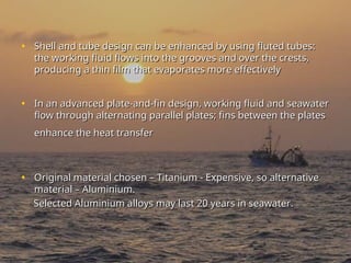 • Shell and tube design can be enhanced by using fluted tubes:
Shell and tube design can be enhanced by using fluted tubes:
the working fluid flows into the grooves and over the crests,
the working fluid flows into the grooves and over the crests,
producing a thin film that evaporates more effectively
producing a thin film that evaporates more effectively
• In an advanced plate-and-fin design, working fluid and seawater
In an advanced plate-and-fin design, working fluid and seawater
flow through alternating parallel plates; fins between the plates
flow through alternating parallel plates; fins between the plates
enhance the heat transfer
enhance the heat transfer
• Original material chosen – Titanium - Expensive, so alternative
Original material chosen – Titanium - Expensive, so alternative
material – Aluminium.
material – Aluminium.
Selected Aluminium alloys may last 20 years in seawater.
Selected Aluminium alloys may last 20 years in seawater.
 