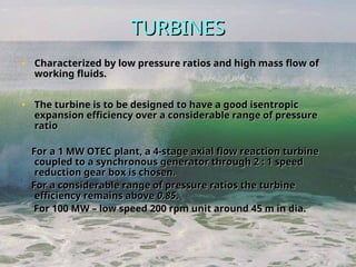 TURBINES
TURBINES
• Characterized by low pressure ratios and high mass flow of
Characterized by low pressure ratios and high mass flow of
working fluids.
working fluids.
• The turbine is to be designed to have a good isentropic
The turbine is to be designed to have a good isentropic
expansion efficiency over a considerable range of pressure
expansion efficiency over a considerable range of pressure
ratio
ratio
For a 1 MW OTEC plant, a 4-stage axial flow reaction turbine
For a 1 MW OTEC plant, a 4-stage axial flow reaction turbine
coupled to a synchronous generator through 2 : 1 speed
coupled to a synchronous generator through 2 : 1 speed
reduction gear box is chosen.
reduction gear box is chosen.
For a considerable range of pressure ratios the turbine
For a considerable range of pressure ratios the turbine
efficiency remains above
efficiency remains above 0.85
0.85.
.
For 100 MW – low speed 200 rpm unit around 45 m in dia.
For 100 MW – low speed 200 rpm unit around 45 m in dia.
 