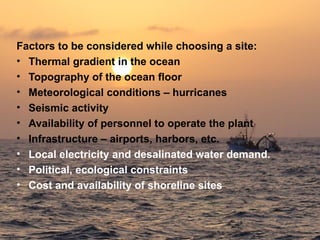 Factors to be considered while choosing a site:
• Thermal gradient in the ocean
• Topography of the ocean floor
• Meteorological conditions – hurricanes
• Seismic activity
• Availability of personnel to operate the plant
• Infrastructure – airports, harbors, etc.
• Local electricity and desalinated water demand.
• Political, ecological constraints
• Cost and availability of shoreline sites
 