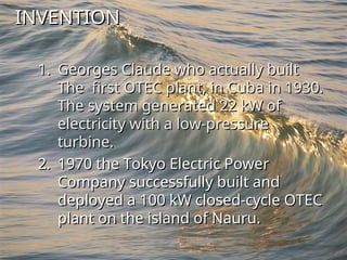 INVENTION
INVENTION
1.
1. Georges Claude who actually built
Georges Claude who actually built
The first OTEC plant, in Cuba in 1930.
The first OTEC plant, in Cuba in 1930.
The system generated 22 kW of
The system generated 22 kW of
electricity with a low-pressure
electricity with a low-pressure
turbine.
turbine.
2.
2. 1970 the Tokyo Electric Power
1970 the Tokyo Electric Power
Company successfully built and
Company successfully built and
deployed a 100 kW closed-cycle OTEC
deployed a 100 kW closed-cycle OTEC
plant on the island of Nauru.
plant on the island of Nauru.
 