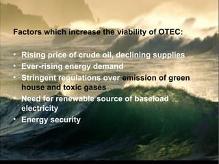 Factors which increase the viability of OTEC:
• Rising price of crude oil, declining supplies
• Ever-rising energy demand
• Stringent regulations over emission of green
house and toxic gases
• Need for renewable source of baseload
electricity
• Energy security
 