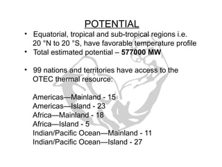 POTENTIAL
• Equatorial, tropical and sub-tropical regions i.e.
20 °N to 20 °S, have favorable temperature profile
• Total estimated potential – 577000 MW
• 99 nations and territories have access to the
OTEC thermal resource:
Americas—Mainland - 15
Americas—Island - 23
Africa—Mainland - 18
Africa—Island - 5
Indian/Pacific Ocean—Mainland - 11
Indian/Pacific Ocean—Island - 27
 