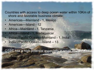 Countries with access to deep ocean water within 10Km of
shore and favorable business climate:
• Americas—Mainland - 1, Mexico
• Americas—Island - 12
• Africa—Mainland - 1, Tanzania
• Africa—Island - 1, Madagascar
• Indian/Pacific Ocean—Mainland - 1, India
• Indian/Pacific Ocean—Island – 13
OTEC has a high potential especially in small island nations
 