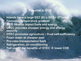 Potential in SIDS
• Islands have a large EEZ (SL’s EEZ = 27*area)
• Favorable temperature gradient
• SIDS have to import fuels and energy
• OTEC provides cheaper energy and energy
security
• OTEC promotes agriculture – food self-sufficiency
• Fresh water at cheaper cost
• Provides transportation fuels
• Refrigeration, air-conditioning
• Full use of the benefits of OTEC  lower COE
 