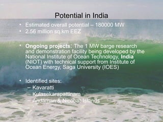 Potential in India
• Estimated overall potential – 180000 MW
• 2.56 million sq.km EEZ
• Ongoing projects: The 1 MW barge research
and demonstration facility being developed by the
National Institute of Ocean Technology, India
(NIOT) with technical support from Institute of
Ocean Energy, Saga University (IOES)
• Identified sites:
– Kavaratti
– Kulasekarapattinam
– Andaman & Nicobar Islands
 