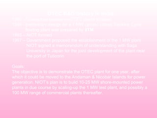 OTEC R&D history in India
1980 - Conceptual studies on OTEC plants initiated.
1984 - preliminary design for a 1 MW (gross) closed Rankine Cycle
floating plant was prepared by IITM
1993 – NIOT formed
1997 – Government proposed the establishment of the 1 MW plant
NIOT signed a memorandum of understanding with Saga
University in Japan for the joint development of the plant near
the port of Tuticorin
Goals:
The objective is to demonstrate the OTEC plant for one year, after
which it could be moved to the Andaman & Nicobar Islands for power
generation. NIOT’s plan is to build 10-25 MW shore-mounted power
plants in due course by scaling-up the 1 MW test plant, and possibly a
100 MW range of commercial plants thereafter.
 