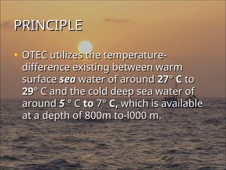 PRINCIPLE
PRINCIPLE
• OTEC utilizes the temperature-
OTEC utilizes the temperature-
difference existing between warm
difference existing between warm
surface
surface sea
sea water of around
water of around 27
27°
° C
C to
to
29
29°
° C and the cold deep sea water of
C and the cold deep sea water of
around
around 5
5 ° C
° C to
to 7
7°
° C,
C, which is available
which is available
at a depth of 800m to-l000 m.
at a depth of 800m to-l000 m.
 