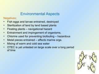 Environmental Aspects
Negatives:
• Fish eggs and larvae entrained, destroyed
• Sterilization of land by land based plants
• Floating plants – navigational hazard
• Entrainment and impingement of organisms.
• Chlorine used for preventing biofouling – hazardous
• Metal pieces entrained – affects marine orgs.
• Mixing of warm and cold sea water
• OTEC is yet untested on large scale over a long period
of time
 