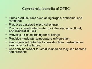 Commercial benefits of OTEC
• Helps produce fuels such as hydrogen, ammonia, and
methanol
• Produces baseload electrical energy
• Produces desalinated water for industrial, agricultural,
and residential uses
• Provides air-conditioning for buildings
• Provides moderate-temperature refrigeration
• Has significant potential to provide clean, cost-effective
electricity for the future.
• Specially beneficial for small islands as they can become
self-sufficient
 