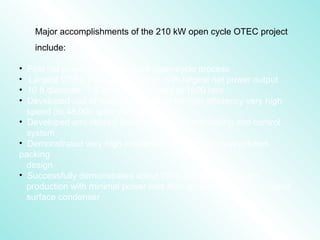 Major accomplishments of the 210 kW open cycle OTEC project
include:
• First net power production from open-cycle process
• Largest OTEC plant yet operated, with largest net power output
• 10 ft diameter, 7.5 ton turbine rotated at 1800 rpm
• Developed use of magnetic bearings for high efficiency very high
speed (to 48,000 rpm) vacuum pumps
• Developed and utilized flexible PC-based monitoring and control
system
• Demonstrated very high condenser efficiency from structured-
packing
design
• Successfully demonstrated about 7000 gal/day fresh water
production with minimal power loss from an auxiliary vapor to liquid
surface condenser
 