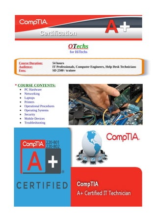 OTechs
for HiTechs
Course Duration: 54 hours
Audience: IT Professionals, Computer Engineers, Help Desk Technicians
Fees: SD 2500 / trainee
* COURSE CONTENTS:
• PC Hardware
• Networking
• Laptops
• Printers
• Operational Procedures
• Operating Systems
• Security
• Mobile Devices
• Troubleshooting
 