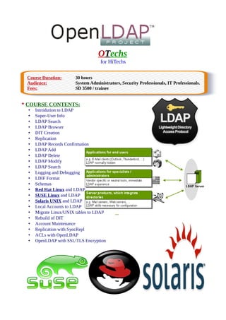 OTechs
for HiTechs
Course Duration: 30 hours
Audience: System Administrators, Security Professionals, IT Professionals.
Fees: SD 3500 / trainee
* COURSE CONTENTS:
• Introdution to LDAP
• Super-User Info
• LDAP Search
• LDAP Browser
• DIT Creation
• Replication
• LDAP Records Confirmation
• LDAP Add
• LDAP Delete
• LDAP Modify
• LDAP Search
• Logging and Debugging
• LDIF Format
• Schemas
• Red Hat Linux and LDAP
• SUSE Linux and LDAP
• Solaris UNIX and LDAP
• Local Accounts to LDAP
• Migrate Linux/UNIX tables to LDAP
• Rebuild of DIT
• Account Maintenance
• Replication with SyncRepl
• ACLs with OpenLDAP
• OpenLDAP with SSLTLS Encryption
 