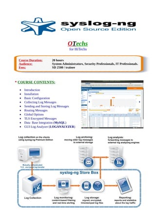 OTechs
for HiTechs
Course Duration: 20 hours
Audience: System Administrators, Security Professionals, IT Professionals.
Fees: SD 2500 / trainee
* COURSE CONTENTS:
• Introduction
• Installation
• Basic Configuration
• Collecting Log Messages
• Sending and Storing Log Messages
• Routing Messages
• Global Options
• TLS Encrypted Messages
• Data Base Integration (MySQL)
• GUI Log Analyzer (LOGANALYZER)
 