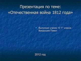 Презентация по теме:
«Отечественная война 1812 года»


                Выполнил ученик 10 “Г” класса
                 Вандышев Павел




            2012 год
 