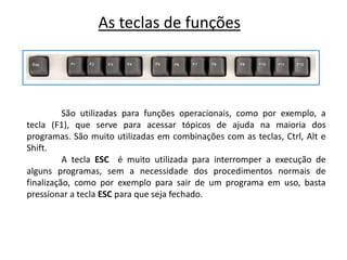 As teclas de funções




          São utilizadas para funções operacionais, como por exemplo, a
tecla (F1), que serve para acessar tópicos de ajuda na maioria dos
programas. São muito utilizadas em combinações com as teclas, Ctrl, Alt e
Shift.
          A tecla ESC é muito utilizada para interromper a execução de
alguns programas, sem a necessidade dos procedimentos normais de
finalização, como por exemplo para sair de um programa em uso, basta
pressionar a tecla ESC para que seja fechado.
 