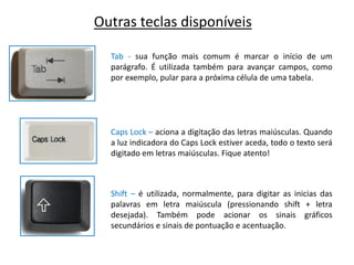 Outras teclas disponíveis

  Tab - sua função mais comum é marcar o início de um
  parágrafo. É utilizada também para avançar campos, como
  por exemplo, pular para a próxima célula de uma tabela.




  Caps Lock – aciona a digitação das letras maiúsculas. Quando
  a luz indicadora do Caps Lock estiver aceda, todo o texto será
  digitado em letras maiúsculas. Fique atento!



  Shift – é utilizada, normalmente, para digitar as inicias das
  palavras em letra maiúscula (pressionando shift + letra
  desejada). Também pode acionar os sinais gráficos
  secundários e sinais de pontuação e acentuação.
 