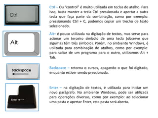 Ctrl – Ou “control” é muito utilizada em teclas de atalho. Para
isso, basta manter a tecla Ctrl pressionada e apertar a outra
tecla que faça parte da combinação, como por exemplo:
pressionando Ctrl + C, podemos copiar um trecho de texto
selecionado.
Alt– é pouco utilizada na digitação de textos, mas serve para
acionar um terceiro símbolo de uma tecla (observe que
algumas têm três símbolo). Porém, no ambiente Windows, é
utilizada para combinação de atalhos, como por exemplo:
para saltar de um programa para o outro, utilizamos Alt +
Tab.

Backspace – retorna o cursos, apagando o que foi digitado,
enquanto estiver sendo pressionada.


Enter – na digitação de textos, é utilizada para iniciar um
novo parágrafo. No ambiente Windows, pode ser utilizada
para operações diversas, como por exemplo: ao selecionar
uma pasta e apertar Enter, esta pasta será aberta.
 