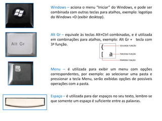 Windows – aciona o menu “Iniciar” do Windows, e pode ser
combinada com outras teclas para atalhos, exemplo: logotipo
do Windows +D (exibir desktop).



Alt Gr – equivale às teclas Alt+Ctrl combinadas, e é utilizada
em combinações para atalhos, exemplo: Alt Gr + tecla com
3ª função.




Menu – é utilizada para exibir um menu com opções
correspondentes, por exemplo: ao selecionar uma pasta e
pressionar a tecla Menu, serão exibidas opções de possíveis
operações com a pasta.


Espaço – é utilizada para dar espaços no seu texto, lembre-se
que somente um espaço é suficiente entre as palavras.
 