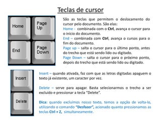Teclas de cursor
              São as teclas que permitem o deslocamento do
              cursor pelo documento. São elas:
              Home - combinada com o Ctrl, avança o cursor para
              o início do documento.
              End – combinada com Ctrl, avança o cursos para o
              fim do documento.
              Page up – salta o cursor para o último ponto, antes
              do trecho que está sendo lido ou digitado.
              Page Down – salta o cursor para o próximo ponto,
              depois do trecho que está sendo lido ou digitado.

Insert – quando ativada, faz com que as letras digitadas apaguem o
texto já existente, um caracter por vez.

Delete – serve para apagar. Basta selecionarmos o trecho a ser
excluído e pressionar a tecla “Delete”.

Dica: quando excluímos nosso texto, temos a opção de volta-lo,
utilizando o comando “Desfazer”, acionado quanto pressionamos as
teclas Ctrl + Z, simultaneamente.
 