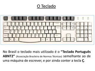 O Teclado




No Brasil o teclado mais utilizado é o “Teclado Português
ABNT2” (Associação Brasileira de Normas Técnicas) semelhante ao de
uma máquina de escrever, e por ainda conter a tecla Ç.
 