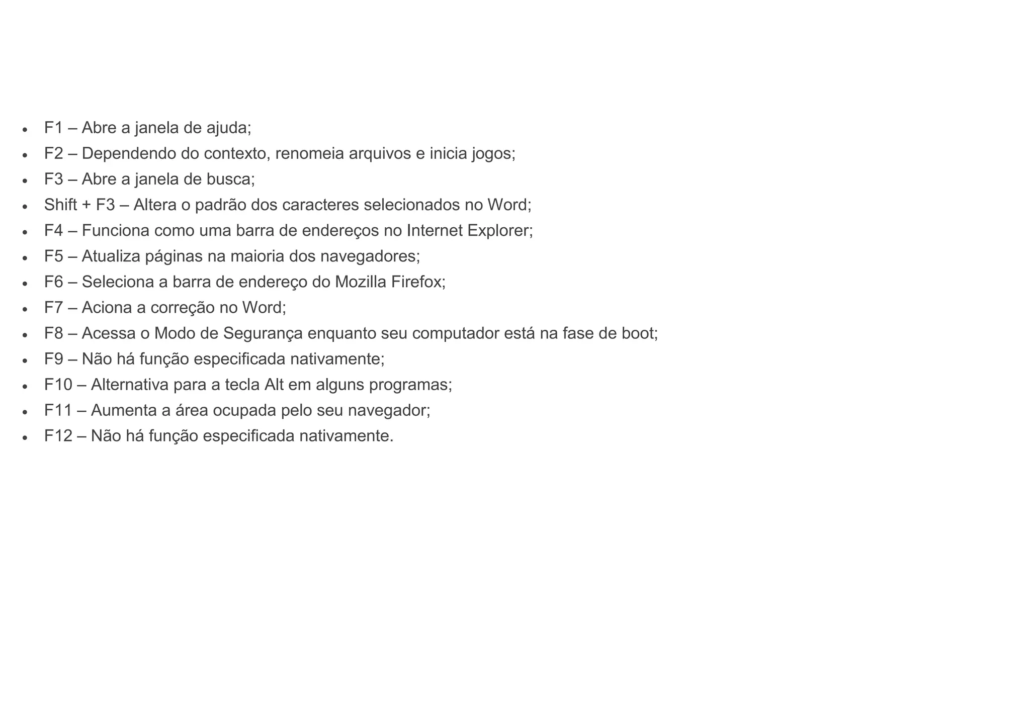  F1 – Abre a janela de ajuda;
 F2 – Dependendo do contexto, renomeia arquivos e inicia jogos;
 F3 – Abre a janela de busca;
 Shift + F3 – Altera o padrão dos caracteres selecionados no Word;
 F4 – Funciona como uma barra de endereços no Internet Explorer;
 F5 – Atualiza páginas na maioria dos navegadores;
 F6 – Seleciona a barra de endereço do Mozilla Firefox;
 F7 – Aciona a correção no Word;
 F8 – Acessa o Modo de Segurança enquanto seu computador está na fase de boot;
 F9 – Não há função especificada nativamente;
 F10 – Alternativa para a tecla Alt em alguns programas;
 F11 – Aumenta a área ocupada pelo seu navegador;
 F12 – Não há função especificada nativamente.
 