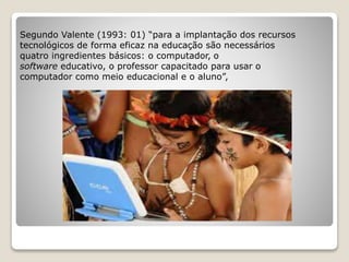Segundo Valente (1993: 01) “para a implantação dos recursos 
tecnológicos de forma eficaz na educação são necessários 
quatro ingredientes básicos: o computador, o 
software educativo, o professor capacitado para usar o 
computador como meio educacional e o aluno”, 
 