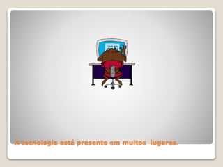 A tecnologia está presente em muitos lugares. 
 