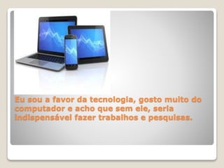 Eu sou a favor da tecnologia, gosto muito do 
computador e acho que sem ele, seria 
indispensável fazer trabalhos e pesquisas. 
 