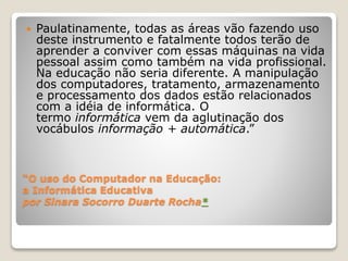  Paulatinamente, todas as áreas vão fazendo uso 
deste instrumento e fatalmente todos terão de 
aprender a conviver com essas máquinas na vida 
pessoal assim como também na vida profissional. 
Na educação não seria diferente. A manipulação 
dos computadores, tratamento, armazenamento 
e processamento dos dados estão relacionados 
com a idéia de informática. O 
termo informática vem da aglutinação dos 
vocábulos informação + automática.” 
“O uso do Computador na Educação: 
a Informática Educativa 
por Sinara Socorro Duarte Rocha* 
 