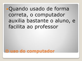 Quando usado de forma 
correta, o computador 
auxilia bastante o aluno, e 
facilita ao professor 
O uso do computador 
 