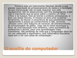 “Embora seja um instrumento fabuloso devido a sua 
grande capacidade de armazenamento de dados e a facilidade 
na sua manipulação não se pode esquecer que este 
equipamento não foi desenvolvido com fins pedagógicos, e por 
isso é importante que se lance sobre o mesmo um olhar 
crítico e se busque, face às teorias e práticas pedagógicas, o 
bom uso desse recurso. O mesmo só será uma excelente 
ferramenta, se houver a consciência de que possibilitará mais 
rapidamente o acesso ao conhecimento e não, somente, 
utilizado como uma máquina de escrever, de entretenimento, 
de armazenagem de dados. Urge usá-lo como tecnologia a 
favor de uma educação mais dinâmica, como auxiliadora de 
professores e alunos, para uma aprendizagem mais 
consistente, não perdendo de vista que o computador deve ter 
um uso adequado e significativo, pois Informática Educativa 
nada tem a ver com aulas de computação.” 
O auxílio do computador 
 