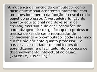 “A mudança da função do computador como 
meio educacional acontece juntamente com 
um questionamento da função da escola e do 
papel do professor. A verdadeira função do 
aparato educacional não deve ser a de 
ensinar, mas sim a de criar condições de 
aprendizagem. Isso significa que o professor 
precisa deixar de ser o repassador de 
conhecimento – o computador pode fazer isso 
e o faz tão eficiente quanto professor – e 
passar a ser o criador de ambientes de 
aprendizagem e o facilitador do processo de 
desenvolvimento intelectual do aluno. 
(VALENTE, 1993: 06).” 
 