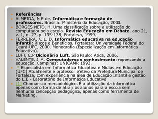  Referências 
 ALMEIDA, M E de. Informática e formação de 
professores. Brasília: Ministério da Educação, 2000. 
 BORGES NETO, H. Uma classificação sobre a utilização do 
computador pela escola. Revista Educação em Debate, ano 21, 
v. 1, n. 27, p. 135-138, Fortaleza, 1999. 
 FERREIRA, A. L. D. Informática educativa na educação 
infantil: Riscos e Benefícios. Fortaleza: Universidade Federal do 
Ceará-UFC, 2000. Monografia (Especialização em Informática 
Educativa).. 
 LUFT, C.P Dicionário Luft. São Paulo: Atica, 2006. 
 VALENTE, J. A. Computadores e conhecimento: repensando a 
educação. Campinas: UNICAMP. 1993. 
 * Especialista em Informática Educativa e Mídias em Educação 
(UFC) Atualmente é professor efetivo da Prefeitura Municipal de 
Fortaleza, com experiência na área de Educação Infantil e gestão 
do LIE - Laboratório de Informática Educativa 
 [1] Chamarisco mercadológico. É a utilização da informática 
apenas como forma de atrair os alunos para a escola sem 
nenhuma concepção pedagógica, apenas como ferramenta de 
Marketing. 
