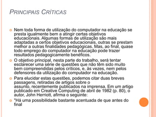 PRINCIPAIS CRÍTICAS








Nem toda forma de utilização do computador na educação se
presta igualmente bem a atingir certas objetivos
educacionais. Algumas formas de utilização são mais
adaptadas a certos objetivos educacionais, outras se prestam
melhor a outras finalidades pedagógicas. Mas, ao final, quase
todo emprego do computador na educação pode trazer
resultados pedagogicamente benéficos.
O objetivo principal, nesta parte do trabalho, será tentar
esclarecer uma série de questões que não têm sido muito
bem compreendidas pelos críticos, e, às vezes, nem pelos
defensores da utilização do computador na educação.
Para elucidar estas questões, podemos citar duas breves
passagens, retiradas de artigos sobre o
assunto, recentemente publicados na imprensa. Em um artigo
publicado em Creative Computing de abril de 1982 (p. 80), o
autor, John Herriott, afirma o seguinte:
"Há uma possibilidade bastante acentuada de que antes do
final

 